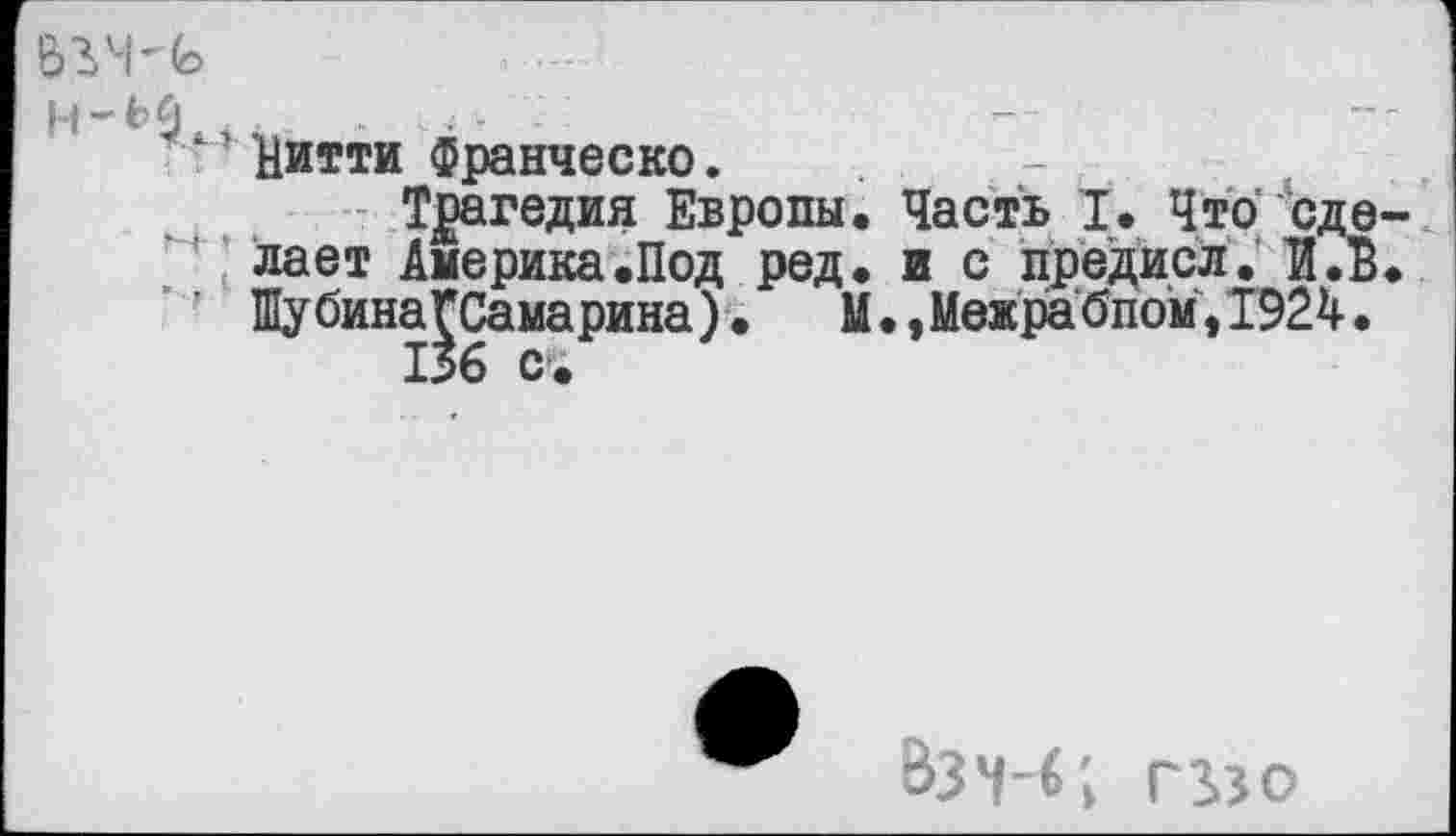 ﻿Н-ЬЙ 5	.	...
'' Иитти Франческо.
Трагедия Европы. Часть I. Что сделает Америка .Под ред. и с предисл. 'И. В. ШубинаГСамарина). М•,Межра бпом,1924.
1*6 с.
Взч-б; г в о